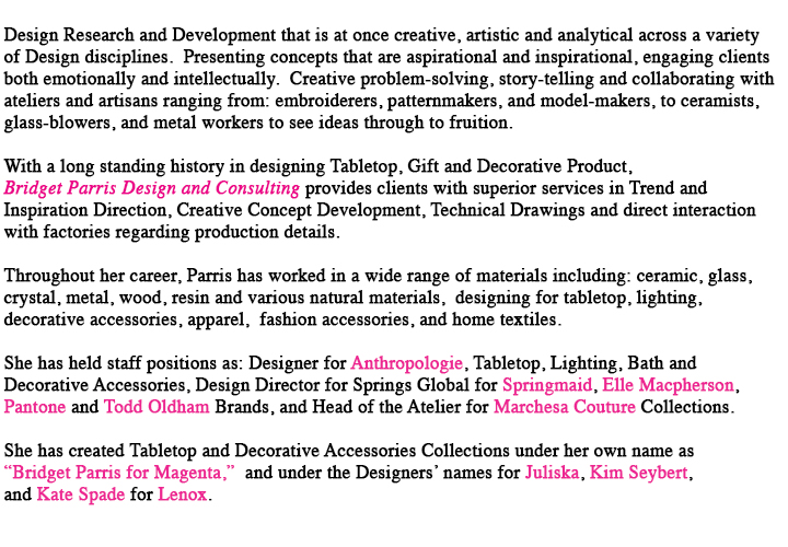 With a longstanding history in designing Tabletop, Gift and Home Decor Products, Bridget Parris Design and Consulting provides clients with superior services in Trend Direction, Creative Concept Development, Technical Drawings outlined with production specs and direct interaction with factories regarding production details.  Throughout her career, Parris has worked in a wide range of materials and processes including ceramic, glass, metals, wood, resin, bone, horn, bamboo, shell, marble and stone, cement, textile print and pattern design, apparel patternmaking, hand knits, applique, embroidery, fabric manipulation, bead work and trims.  Parris has held staff positions as Home Hardgoods Designer for Anthropologie Stores from 2004-2007, and for Macy’s Product Development from 1995-1998.  With responsiblities for Dinnerware, Glassware, Serveware, Frames and Mirrors, Lighting, Hardware, Bath Accessories, Garden Accessories, Decorative Accessories and Trim, Wax and Gifts, these experiences have afforded her an understanding of all facets of the retail environment.  Parris’ work has been featured in Oprah’s O Home Magazine, Domino, In-Style Home, Timeout New York, and Real Simple Magazines.  In an ongoing commitment to education, Parris currently teaches Product Design and Drawing at Parson’s The New School for Design.  In addition, she has taught courses and workshops at the Cooper-Hewitt National Design Museum, the Guggenheim Museum, the Museum of Arts and Design, and the 
Fashion Institute of Technology.